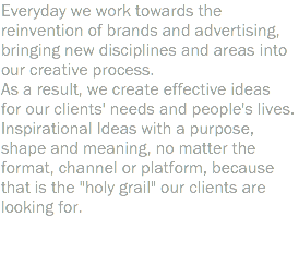 Everyday we work towards the reinvention of brands and advertising, bringing new disciplines and areas into our creative process. As a result, we create effective ideas for our clients' needs and people's lives. Inspirational Ideas with a purpose, shape and meaning, no matter the format, channel or platform, because that is the "holy grail" our clients are looking for. 