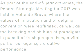 As part of the end-of-year activities, the Reborn Strategic Meeting for 2017 was held in Valle de Bravo, where the values of innovation and of defying convention were reaffirmed, as well as the breaking and shifting of paradigms in pursuit of fresh perspectives, a vital part of our agency's creative performance.