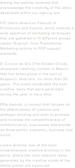 Among the awards received that acknowledge the creativity of the ideas developed within our agency are: FIP, (Ibero-American Festival of Promotions and Events), which rewards a wide spectrum of marketing techniques that are gathered in 17 different groups called "Rubrics", from Promotional Marketing actions to POP support elements. El Círculo de Oro (The Golden Circle), renowned creativity contest in Mexico that has taken place in the port of Acapulco, Guerrero, for more than 20 years. This event celebrates the best creative ideas that were generated during the year in more than. Effie Awards, a contest that focuses on the effectiveness of creative and strategic thinking and aims to promote and increase the competitiveness of communication, businesses and brands on three points: economic, business and social. Lüzers Archive, one of the most comprehensive creative archives in the world, where the most relevant ideas generated by the creative minds of the whole planet are treasured.