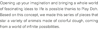 Opening up your imagination and bringing a whole world of fascinating ideas to life is possible thanks to Play Doh. Based on this concept, we made this series of pieces that star a variety of animals made of colorful dough, coming from a world of infinite possibilities. 