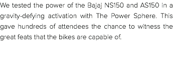 We tested the power of the Bajaj NS150 and AS150 in a gravity-defying activation with The Power Sphere. This gave hundreds of attendees the chance to witness the great feats that the bikes are capable of. 