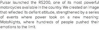 Pulsar launched the RS200, one of its most powerful motorcycles available in the country. We created an image that reflected its defiant attitude, strengthened by a series of events where power took on a new meaning: MotoNights, where hundreds of people pushed their emotions to the limit. 