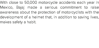 With close to 50,000 motorcycle accidents each year in Mexico, Bajaj made a serious commitment to raise awareness about the protection of motorcyclists with the development of a helmet that, in addition to saving lives, makes safety a habit. 