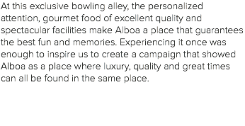 At this exclusive bowling alley, the personalized attention, gourmet food of excellent quality and spectacular facilities make Alboa a place that guarantees the best fun and memories. Experiencing it once was enough to inspire us to create a campaign that showed Alboa as a place where luxury, quality and great times can all be found in the same place. 