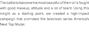 The battle to become the most beautiful of them all is fought with good makeup, attitude and a lot of talent. Using this insight as a starting point, we created a high-impact campaign that promoted the television series America's Next Top Model. 