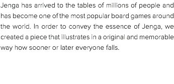 Jenga has arrived to the tables of millions of people and has become one of the most popular board games around the world. In order to convey the essence of Jenga, we created a piece that illustrates in a original and memorable way how sooner or later everyone falls. 