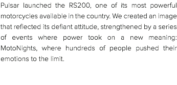 Pulsar launched the RS200, one of its most powerful motorcycles available in the country. We created an image that reflected its defiant attitude, strengthened by a series of events where power took on a new meaning: MotoNights, where hundreds of people pushed their emotions to the limit. 