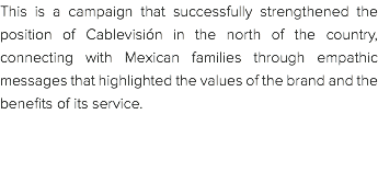 This is a campaign that successfully strengthened the position of Cablevisión in the north of the country, connecting with Mexican families through empathic messages that highlighted the values of the brand and the benefits of its service. 