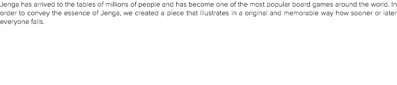 Jenga has arrived to the tables of millions of people and has become one of the most popular board games around the world. In order to convey the essence of Jenga, we created a piece that illustrates in a original and memorable way how sooner or later everyone falls.