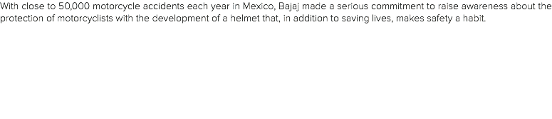 With close to 50,000 motorcycle accidents each year in Mexico, Bajaj made a serious commitment to raise awareness about the protection of motorcyclists with the development of a helmet that, in addition to saving lives, makes safety a habit. 