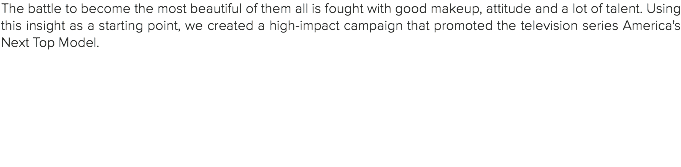 The battle to become the most beautiful of them all is fought with good makeup, attitude and a lot of talent. Using this insight as a starting point, we created a high-impact campaign that promoted the television series America's Next Top Model.