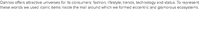 Dahnos offers attractive universes for its consumers: fashion, lifestyle, trends, technology and status. To represent these worlds we used iconic items inside the mall around which we formed eccentric and glamorous ecosystems. 