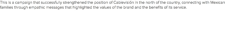 This is a campaign that successfully strengthened the position of Cablevisión in the north of the country, connecting with Mexican families through empathic messages that highlighted the values of the brand and the benefits of its service.