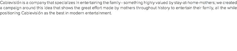 Cablevisión is a company that specializes in entertaining the family - something highly valued by stay-at-home-mothers; we created a campaign around this idea that shows the great effort made by mothers throughout history to entertain their family, all the while positioning Cablevisión as the best in modern entertainment.