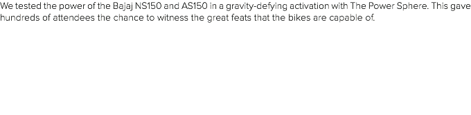 We tested the power of the Bajaj NS150 and AS150 in a gravity-defying activation with The Power Sphere. This gave hundreds of attendees the chance to witness the great feats that the bikes are capable of. 