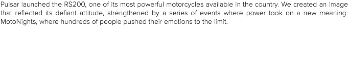 Pulsar launched the RS200, one of its most powerful motorcycles available in the country. We created an image that reflected its defiant attitude, strengthened by a series of events where power took on a new meaning: MotoNights, where hundreds of people pushed their emotions to the limit. 