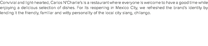 Convivial and light-hearted, Carlos N'Charlie's is a restaurant where everyone is welcome to have a good time while enjoying a delicious selection of dishes. For its reopening in Mexico City, we refreshed the brand's identity by lending it the friendly, familiar and witty personality of the local city slang, chilango.