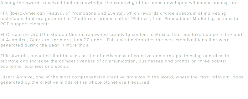 Among the awards received that acknowledge the creativity of the ideas developed within our agency are: FIP, (Ibero-American Festival of Promotions and Events), which rewards a wide spectrum of marketing techniques that are gathered in 17 different groups called "Rubrics", from Promotional Marketing actions to POP support elements. El Círculo de Oro (The Golden Circle), renowned creativity contest in Mexico that has taken place in the port of Acapulco, Guerrero, for more than 20 years. This event celebrates the best creative ideas that were generated during the year in more than. Effie Awards, a contest that focuses on the effectiveness of creative and strategic thinking and aims to promote and increase the competitiveness of communication, businesses and brands on three points: economic, business and social. Lüzers Archive, one of the most comprehensive creative archives in the world, where the most relevant ideas generated by the creative minds of the whole planet are treasured.